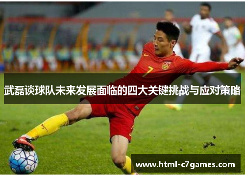 武磊谈球队未来发展面临的四大关键挑战与应对策略